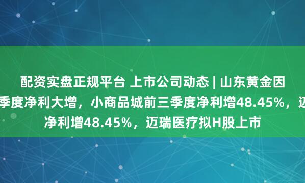 配资实盘正规平台 上市公司动态 | 山东黄金因金价上行预计前三季度净利大增，小商品城前三季度净利增48.45%，迈瑞医疗拟H股上市
