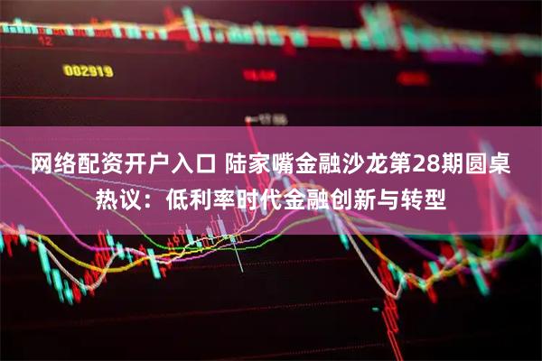 网络配资开户入口 陆家嘴金融沙龙第28期圆桌热议：低利率时代金融创新与转型