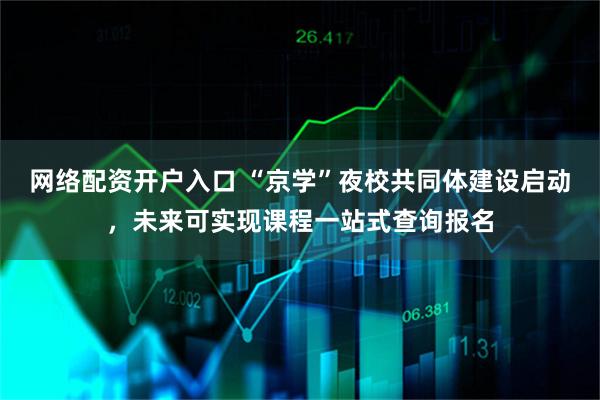 网络配资开户入口 “京学”夜校共同体建设启动，未来可实现课程一站式查询报名
