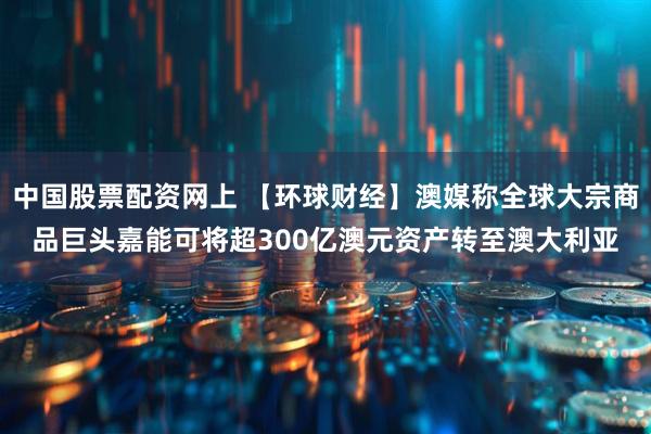 中国股票配资网上 【环球财经】澳媒称全球大宗商品巨头嘉能可将超300亿澳元资产转至澳大利亚