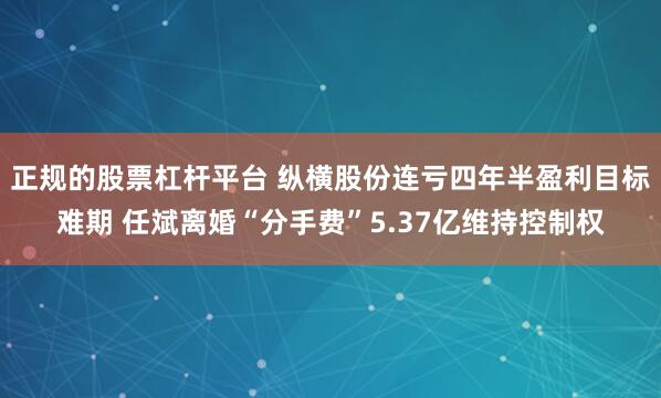 正规的股票杠杆平台 纵横股份连亏四年半盈利目标难期 任斌离婚“分手费”5.37亿维持控制权