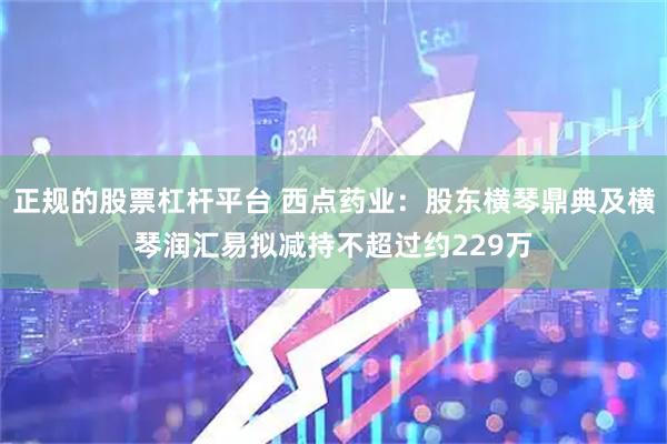 正规的股票杠杆平台 西点药业：股东横琴鼎典及横琴润汇易拟减持不超过约229万