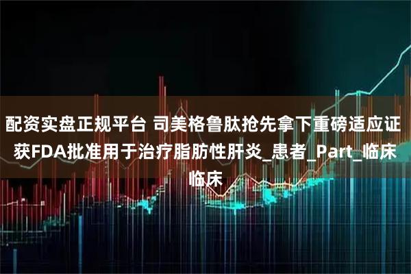 配资实盘正规平台 司美格鲁肽抢先拿下重磅适应证 获FDA批准用于治疗脂肪性肝炎_患者_Part_临床